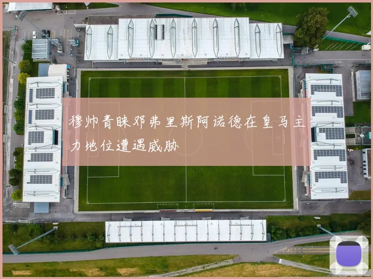 穆帅青睐邓弗里斯阿诺德在皇马主力地位遭遇威胁