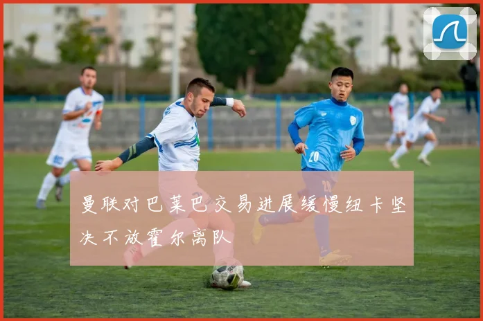 曼联对巴莱巴交易进展缓慢纽卡坚决不放霍尔离队
