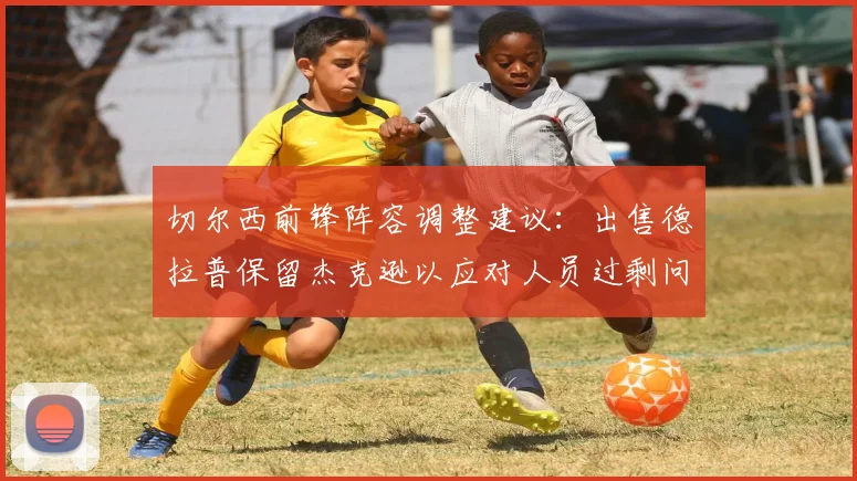 切尔西前锋阵容调整建议：出售德拉普保留杰克逊以应对人员过剩问题