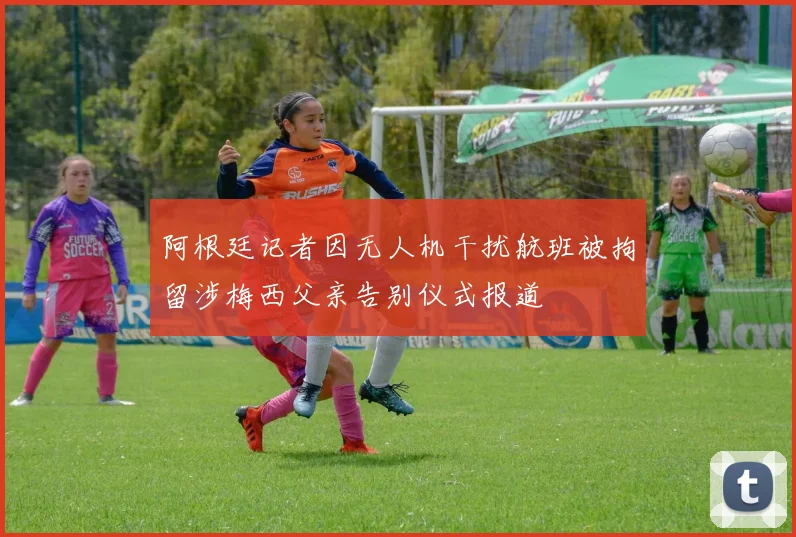 阿根廷记者因无人机干扰航班被拘留涉梅西父亲告别仪式报道