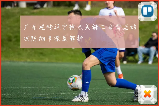 广东逆转辽宁徐杰关键三分背后的攻防细节深度解析