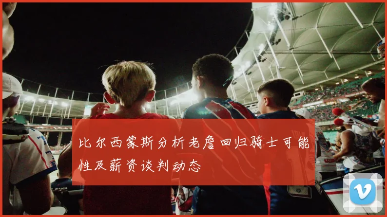 比尔西蒙斯分析老詹回归骑士可能性及薪资谈判动态