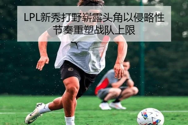 LPL新秀打野崭露头角以侵略性节奏重塑战队上限