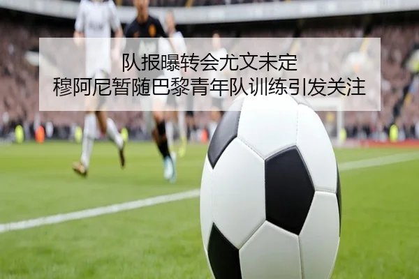 队报曝转会尤文未定 穆阿尼暂随巴黎青年队训练引发关注