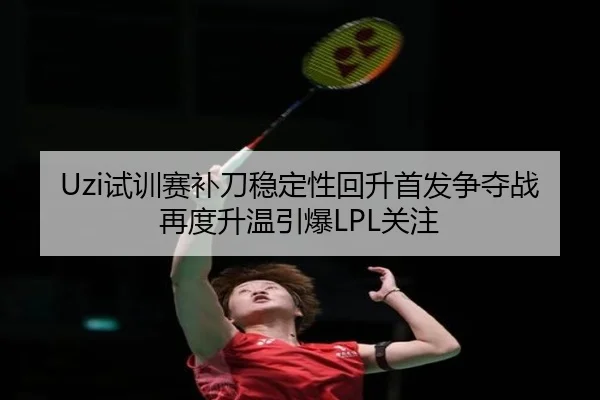 Uzi试训赛补刀稳定性回升首发争夺战再度升温引爆LPL关注